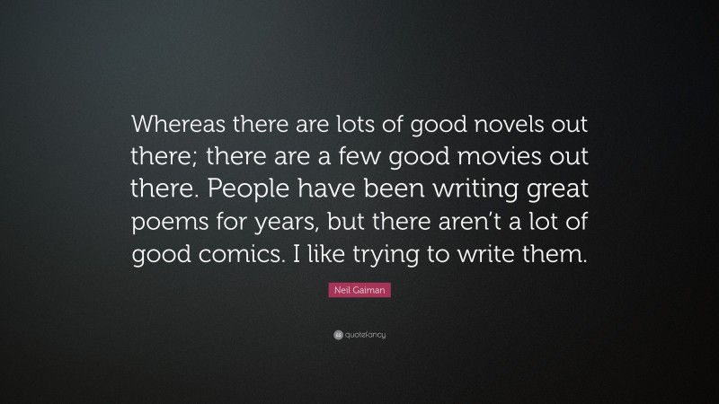 Neil Gaiman Quote: “Whereas there are lots of good novels out there; there are a few good movies out there. People have been writing great poems for years, but there aren’t a lot of good comics. I like trying to write them.”