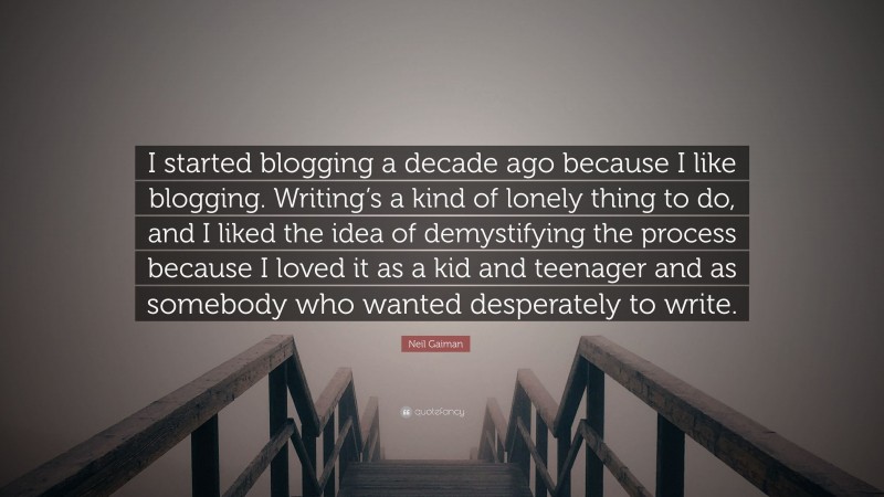 Neil Gaiman Quote: “I started blogging a decade ago because I like blogging. Writing’s a kind of lonely thing to do, and I liked the idea of demystifying the process because I loved it as a kid and teenager and as somebody who wanted desperately to write.”