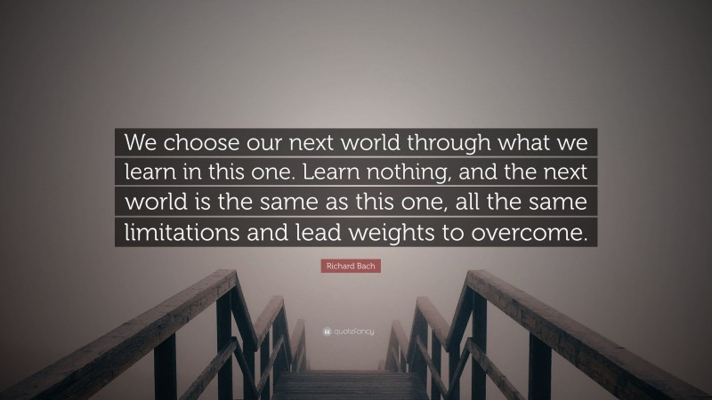 Richard Bach Quote: “We choose our next world through what we learn in this one. Learn nothing, and the next world is the same as this one, all the same limitations and lead weights to overcome.”