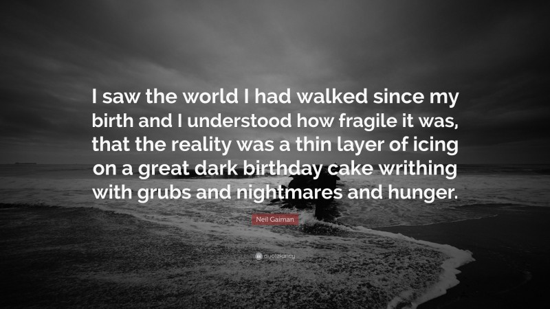 Neil Gaiman Quote: “I saw the world I had walked since my birth and I understood how fragile it was, that the reality was a thin layer of icing on a great dark birthday cake writhing with grubs and nightmares and hunger.”
