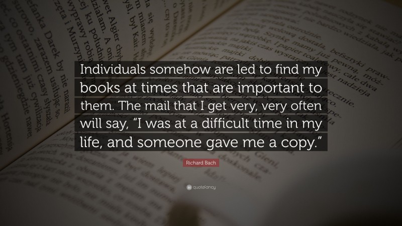Richard Bach Quote: “Individuals somehow are led to find my books at times that are important to them. The mail that I get very, very often will say, “I was at a difficult time in my life, and someone gave me a copy.””