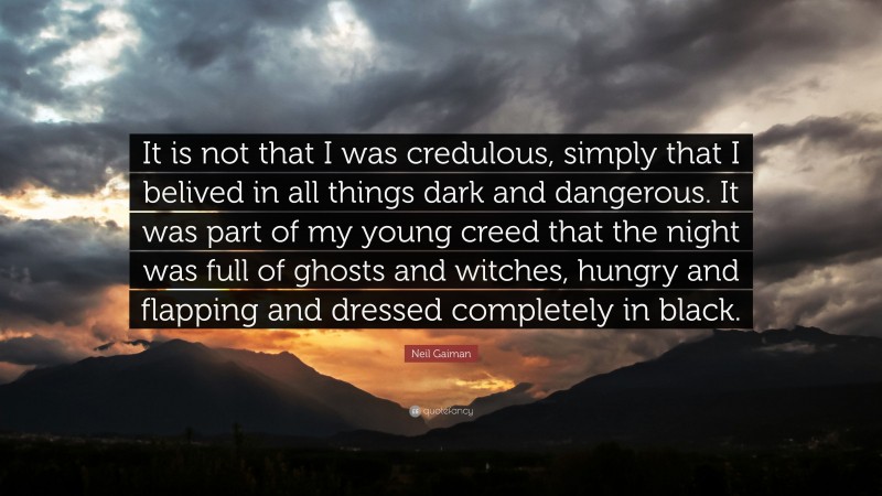 Neil Gaiman Quote: “It is not that I was credulous, simply that I belived in all things dark and dangerous. It was part of my young creed that the night was full of ghosts and witches, hungry and flapping and dressed completely in black.”