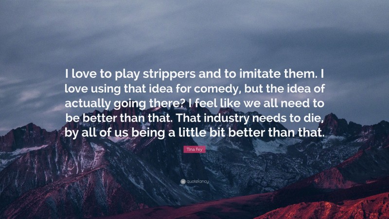 Tina Fey Quote: “I love to play strippers and to imitate them. I love using that idea for comedy, but the idea of actually going there? I feel like we all need to be better than that. That industry needs to die, by all of us being a little bit better than that.”