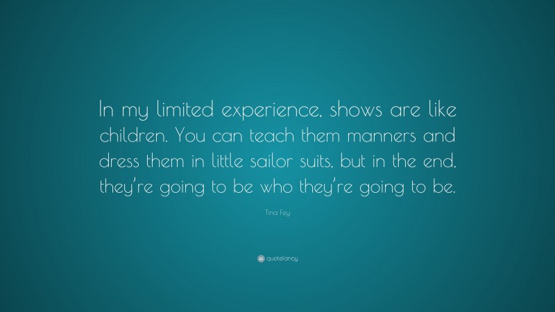 Tina Fey Quote: “In my limited experience, shows are like children. You can teach them manners and dress them in little sailor suits, but in the end, they’re going to be who they’re going to be.”
