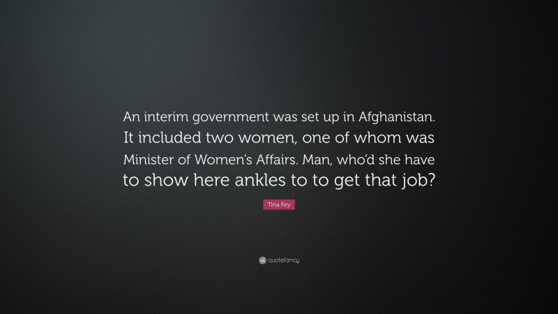 Tina Fey Quote: “An interim government was set up in Afghanistan. It included two women, one of whom was Minister of Women’s Affairs. Man, who’d she have to show here ankles to to get that job?”