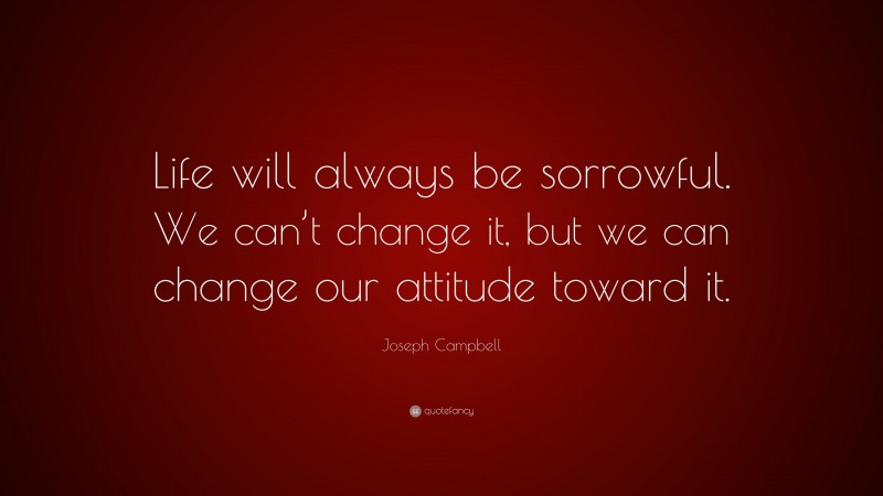 Joseph Campbell Quote: “Life will always be sorrowful. We can’t change it, but we can change our attitude toward it.”