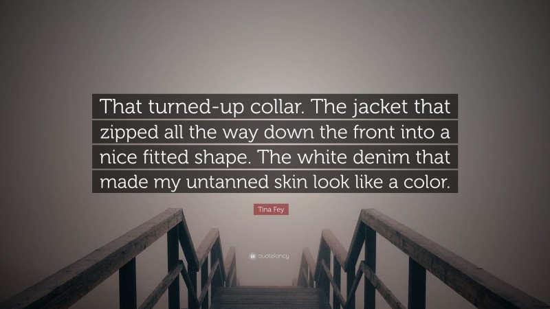 Tina Fey Quote: “That turned-up collar. The jacket that zipped all the way down the front into a nice fitted shape. The white denim that made my untanned skin look like a color.”