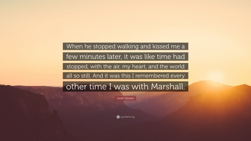 Sarah Dessen Quote: “When he stopped walking and kissed me a few minutes later, it was like time had stopped, with the air, my heart, and the world all so still. And it was this I remembered every other time I was with Marshall.”