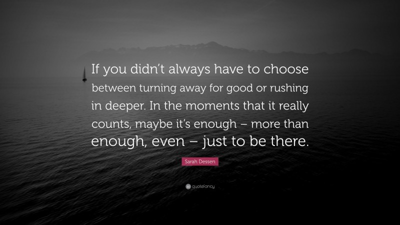 Sarah Dessen Quote: “If you didn’t always have to choose between turning away for good or rushing in deeper. In the moments that it really counts, maybe it’s enough – more than enough, even – just to be there.”