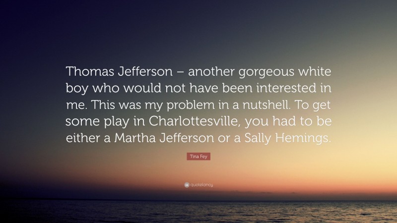 Tina Fey Quote: “Thomas Jefferson – another gorgeous white boy who would not have been interested in me. This was my problem in a nutshell. To get some play in Charlottesville, you had to be either a Martha Jefferson or a Sally Hemings.”