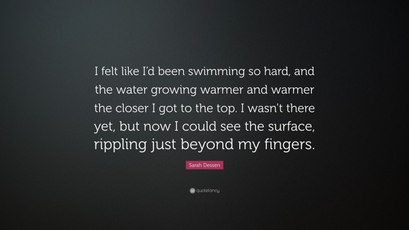 Sarah Dessen Quote: “I felt like I’d been swimming so hard, and the water growing warmer and warmer the closer I got to the top. I wasn’t there yet, but now I could see the surface, rippling just beyond my fingers.”