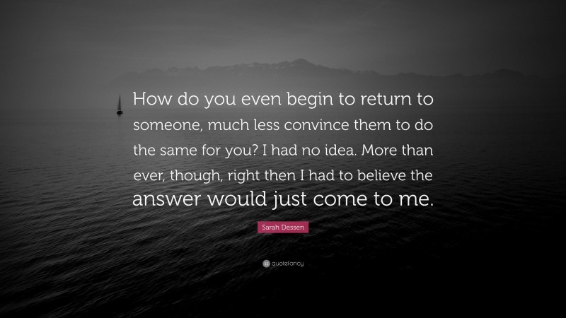 Sarah Dessen Quote: “How do you even begin to return to someone, much less convince them to do the same for you? I had no idea. More than ever, though, right then I had to believe the answer would just come to me.”