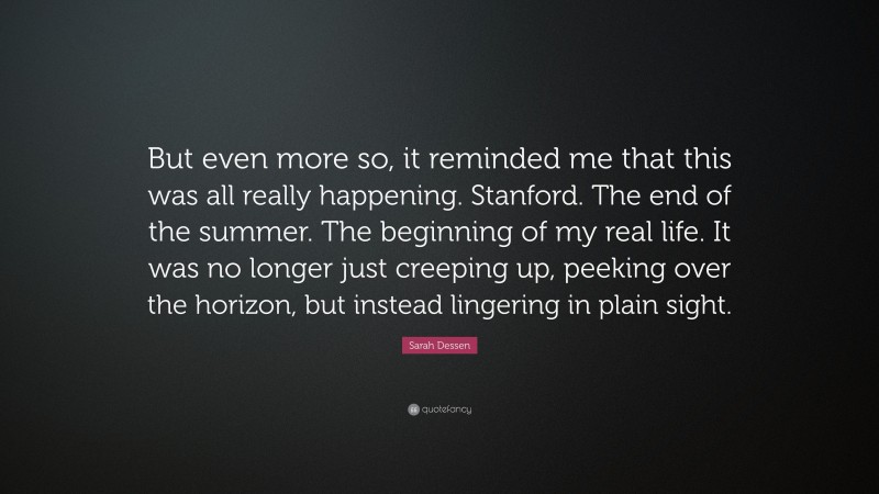 Sarah Dessen Quote: “But even more so, it reminded me that this was all really happening. Stanford. The end of the summer. The beginning of my real life. It was no longer just creeping up, peeking over the horizon, but instead lingering in plain sight.”