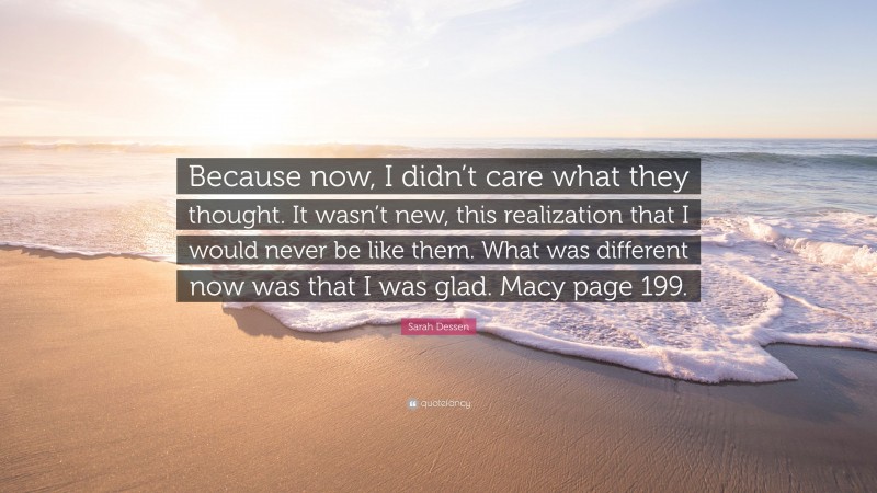 Sarah Dessen Quote: “Because now, I didn’t care what they thought. It wasn’t new, this realization that I would never be like them. What was different now was that I was glad. Macy page 199.”