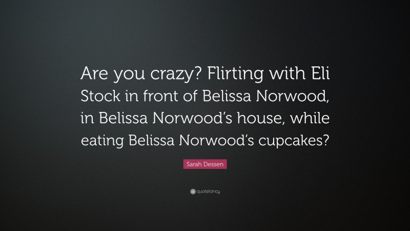 Sarah Dessen Quote: “Are you crazy? Flirting with Eli Stock in front of Belissa Norwood, in Belissa Norwood’s house, while eating Belissa Norwood’s cupcakes?”
