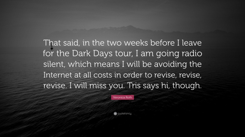 Veronica Roth Quote: “That said, in the two weeks before I leave for the Dark Days tour, I am going radio silent, which means I will be avoiding the Internet at all costs in order to revise, revise, revise. I will miss you. Tris says hi, though.”