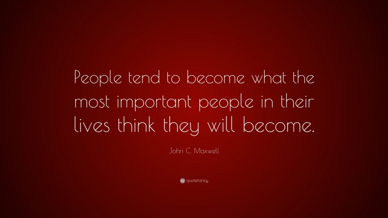 John C. Maxwell Quote: “People tend to become what the most important people in their lives think they will become.”