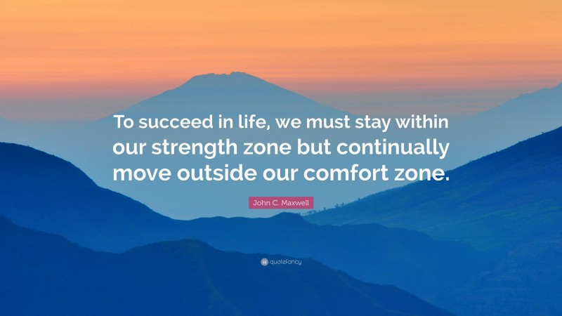 John C. Maxwell Quote: “To succeed in life, we must stay within our strength zone but continually move outside our comfort zone.”