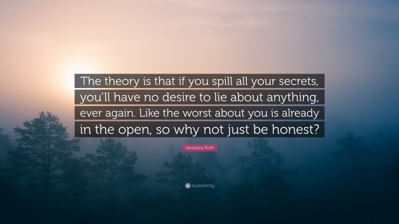 Veronica Roth Quote: “The theory is that if you spill all your secrets, you’ll have no desire to lie about anything, ever again. Like the worst about you is already in the open, so why not just be honest?”