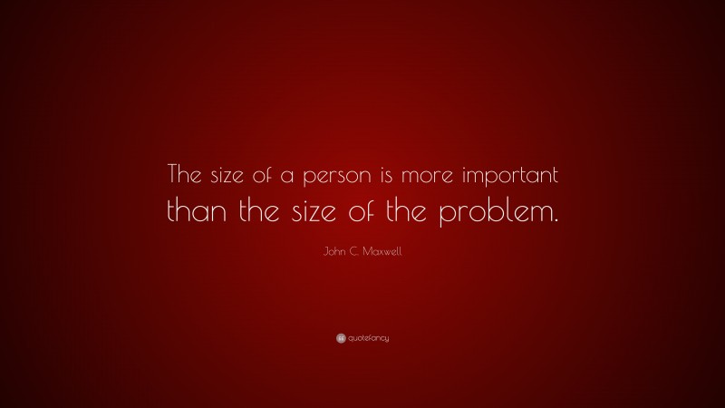 John C. Maxwell Quote: “The size of a person is more important than the size of the problem.”