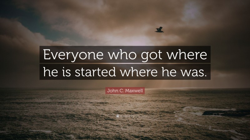 John C. Maxwell Quote: “Everyone who got where he is started where he was.”