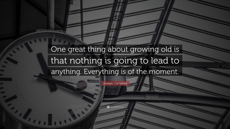 Joseph Campbell Quote: “One great thing about growing old is that nothing is going to lead to anything. Everything is of the moment.”