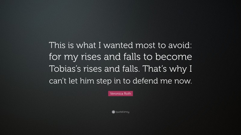 Veronica Roth Quote: “This is what I wanted most to avoid: for my rises and falls to become Tobias’s rises and falls. That’s why I can’t let him step in to defend me now.”