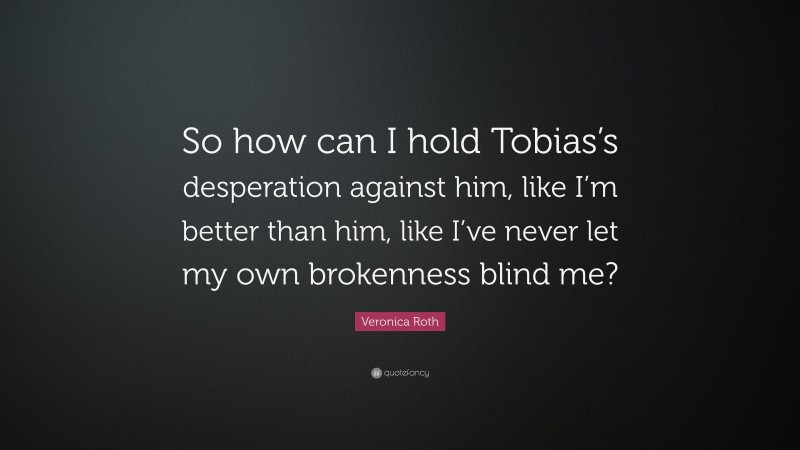 Veronica Roth Quote: “So how can I hold Tobias’s desperation against him, like I’m better than him, like I’ve never let my own brokenness blind me?”