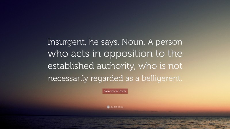 Veronica Roth Quote: “Insurgent, he says. Noun. A person who acts in opposition to the established authority, who is not necessarily regarded as a belligerent.”