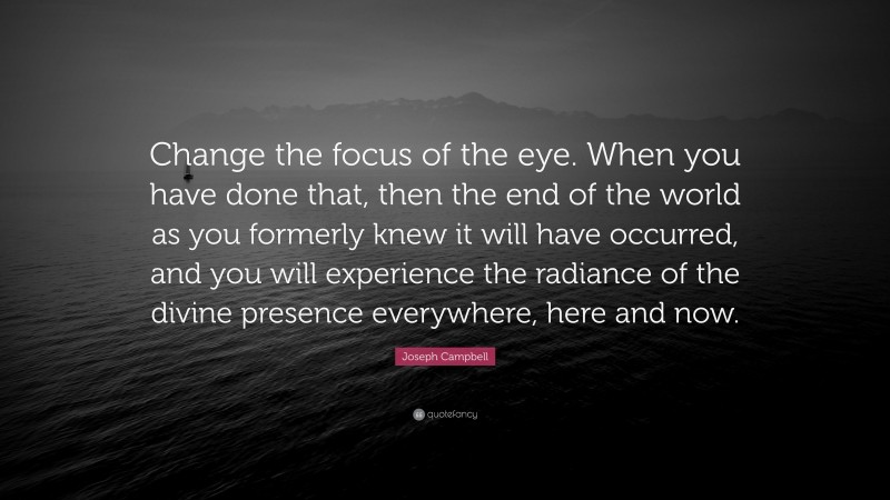 Joseph Campbell Quote: “Change the focus of the eye. When you have done that, then the end of the world as you formerly knew it will have occurred, and you will experience the radiance of the divine presence everywhere, here and now.”