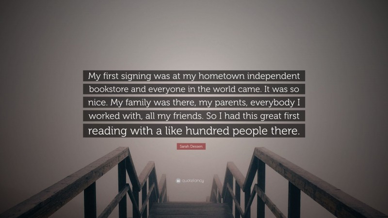 Sarah Dessen Quote: “My first signing was at my hometown independent bookstore and everyone in the world came. It was so nice. My family was there, my parents, everybody I worked with, all my friends. So I had this great first reading with a like hundred people there.”