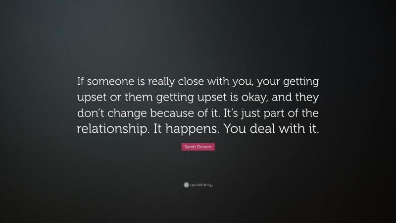 Sarah Dessen Quote: “If someone is really close with you, your getting upset or them getting upset is okay, and they don’t change because of it. It’s just part of the relationship. It happens. You deal with it.”