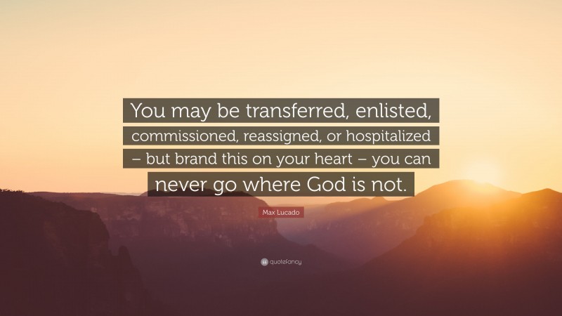 Max Lucado Quote: “You may be transferred, enlisted, commissioned, reassigned, or hospitalized – but brand this on your heart – you can never go where God is not.”