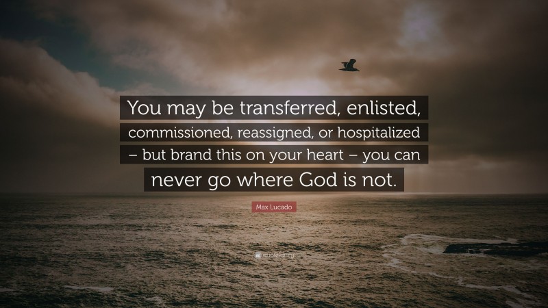 Max Lucado Quote: “You may be transferred, enlisted, commissioned, reassigned, or hospitalized – but brand this on your heart – you can never go where God is not.”