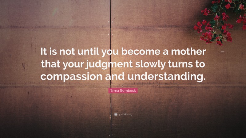 Erma Bombeck Quote: “It is not until you become a mother that your judgment slowly turns to compassion and understanding.”
