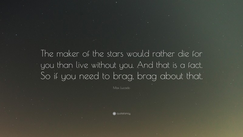 Max Lucado Quote: “The maker of the stars would rather die for you than live without you. And that is a fact. So if you need to brag, brag about that.”