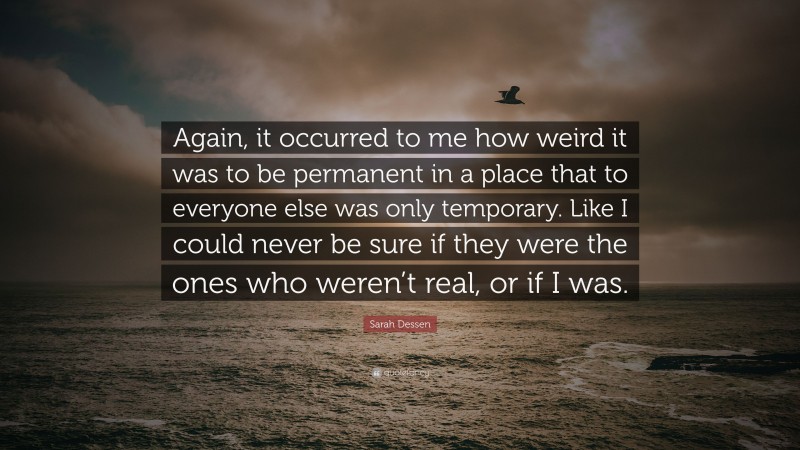 Sarah Dessen Quote: “Again, it occurred to me how weird it was to be permanent in a place that to everyone else was only temporary. Like I could never be sure if they were the ones who weren’t real, or if I was.”