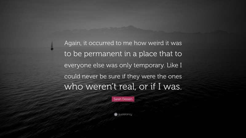 Sarah Dessen Quote: “Again, it occurred to me how weird it was to be permanent in a place that to everyone else was only temporary. Like I could never be sure if they were the ones who weren’t real, or if I was.”