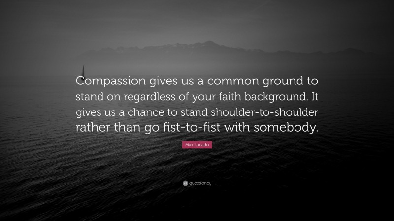 Max Lucado Quote: “Compassion gives us a common ground to stand on regardless of your faith background. It gives us a chance to stand shoulder-to-shoulder rather than go fist-to-fist with somebody.”