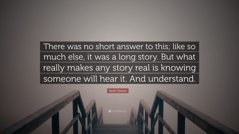 Sarah Dessen Quote: “There was no short answer to this; like so much else, it was a long story. But what really makes any story real is knowing someone will hear it. And understand.”