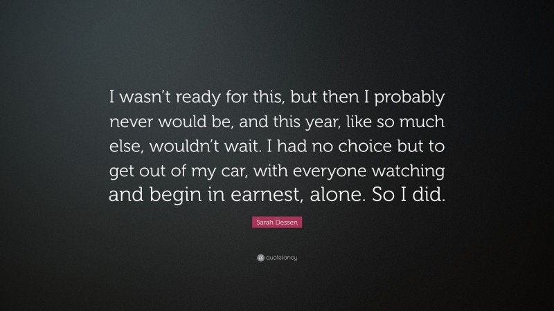 Sarah Dessen Quote: “I wasn’t ready for this, but then I probably never would be, and this year, like so much else, wouldn’t wait. I had no choice but to get out of my car, with everyone watching and begin in earnest, alone. So I did.”