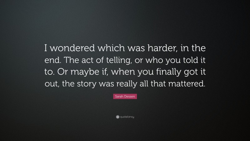 Sarah Dessen Quote: “I wondered which was harder, in the end. The act of telling, or who you told it to. Or maybe if, when you finally got it out, the story was really all that mattered.”