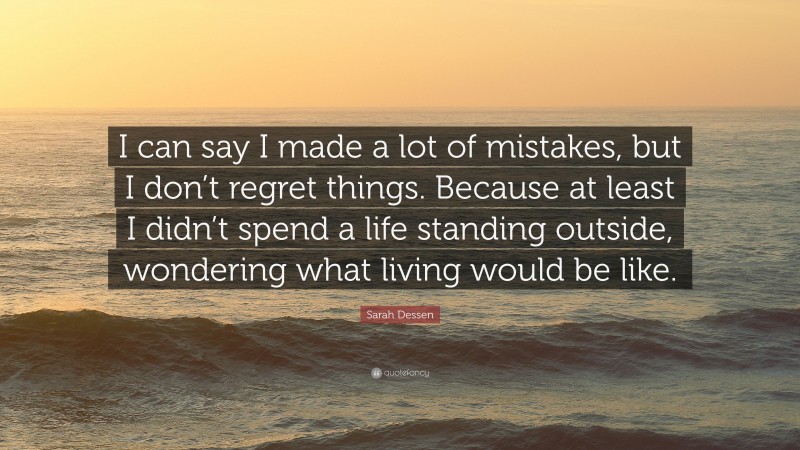 Sarah Dessen Quote: “I can say I made a lot of mistakes, but I don’t regret things. Because at least I didn’t spend a life standing outside, wondering what living would be like.”