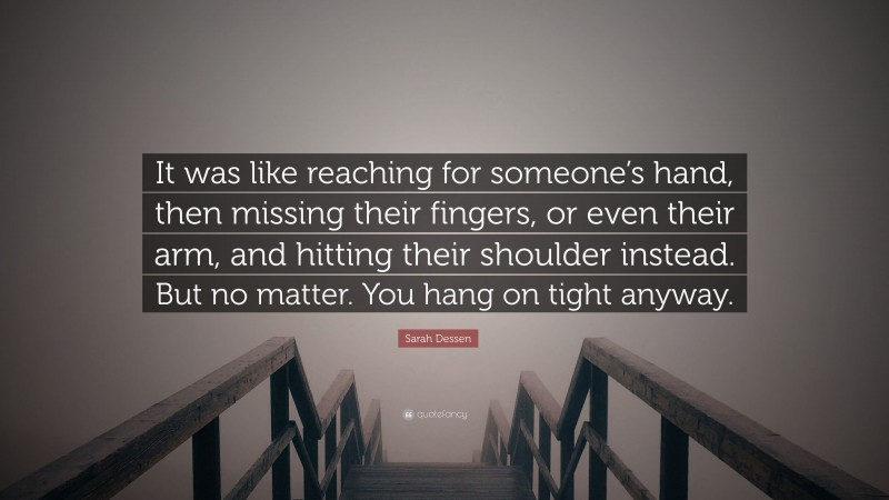 Sarah Dessen Quote: “It was like reaching for someone’s hand, then missing their fingers, or even their arm, and hitting their shoulder instead. But no matter. You hang on tight anyway.”