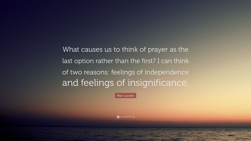 Max Lucado Quote: “What causes us to think of prayer as the last option rather than the first? I can think of two reasons: feelings of independence and feelings of insignificance.”