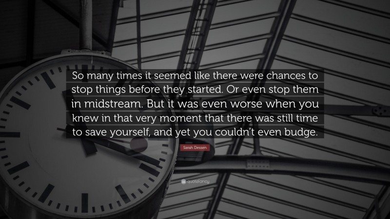 Sarah Dessen Quote: “So many times it seemed like there were chances to stop things before they started. Or even stop them in midstream. But it was even worse when you knew in that very moment that there was still time to save yourself, and yet you couldn’t even budge.”