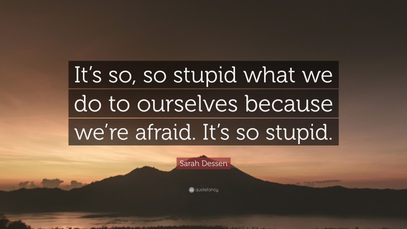 Sarah Dessen Quote: “It’s so, so stupid what we do to ourselves because we’re afraid. It’s so stupid.”