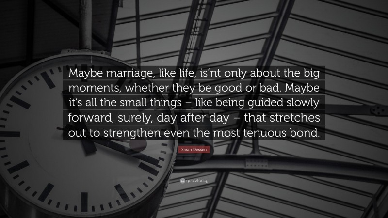 Sarah Dessen Quote: “Maybe marriage, like life, is’nt only about the big moments, whether they be good or bad. Maybe it’s all the small things – like being guided slowly forward, surely, day after day – that stretches out to strengthen even the most tenuous bond.”