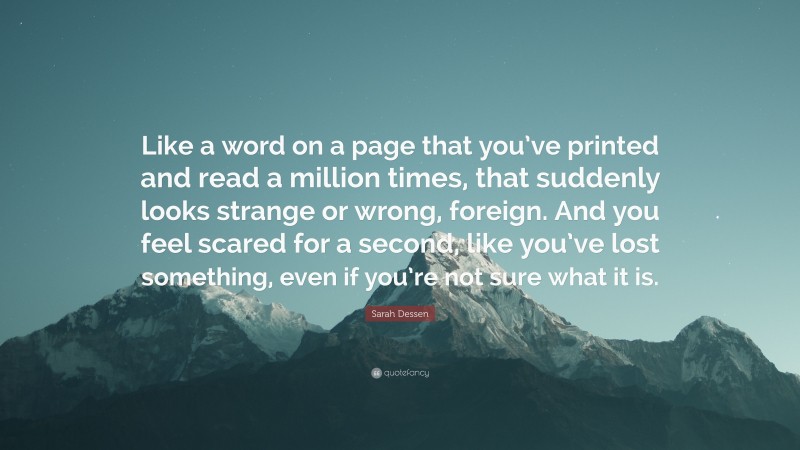 Sarah Dessen Quote: “Like a word on a page that you’ve printed and read a million times, that suddenly looks strange or wrong, foreign. And you feel scared for a second, like you’ve lost something, even if you’re not sure what it is.”
