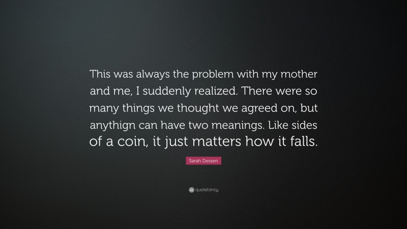 Sarah Dessen Quote: “This was always the problem with my mother and me, I suddenly realized. There were so many things we thought we agreed on, but anythign can have two meanings. Like sides of a coin, it just matters how it falls.”